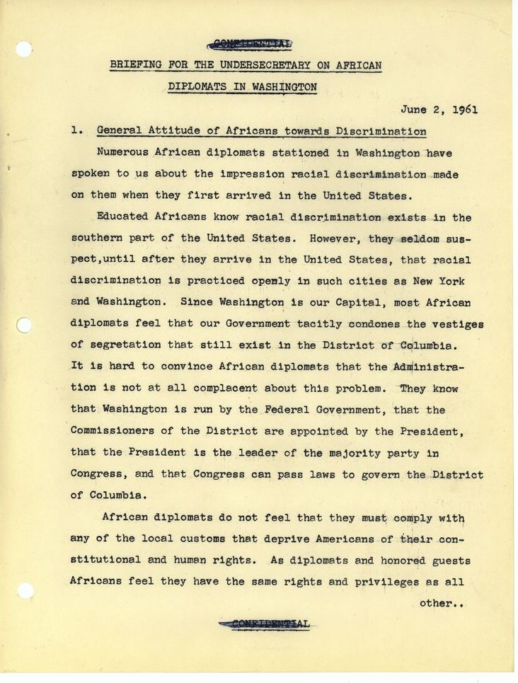 Briefing for the Undersecretary on African Diplomats in Washington
June 2 1961
1. General Attitude of Africans toward Discrimination
Numerous African diplomats stationed in Washington have spoken to us about the impression racial discrimination made on them when they first arrived in the United States. 
Educated Africans know racial discrimination exists in the southern part of the United States. However, they seldom suspect, until after they arrive in the United States, that racial discrimination is practiced openly in such cities as New York and Washington. Since Washington is our Capital, most African diplomats feel that our Government tacitly condones the vestiges of segregation that still exist in the District of Columbia. It is hard to convince African diplomats that the Administration is not at all complacent about this problem. They know that Washington is run by the Federal Government, that the Commissioners of the District are appointed by the President, that the President is the leader of the majority party in Congress, and that Congress can pass laws to govern the District of Columbia.
African diplomats do not feel that they must comply with any of the local customs that deprive Americans of their constitutional and human rights. As diplomats and honored guests Africans feel that they have the same rights and privileges as all other... [end of page]