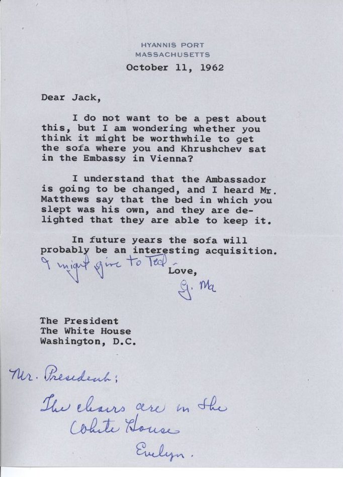 October 11 1962
Dear Jack, 
I do not want to be a pest about this, but I am wondering whether you think it might be worthwhile to get the sofa where you and Khrushchev sat in the Embassy in Vienna?
I understand that the Ambassador is going to be changed, and I heard Mr. Matthews say that the bed in which you slept was his own, and they are delighted that they are able to keep it. 
In future years the sofa will probably be an interesting acquisition. [Hand edit by Rose Kennedy: I might give to Ted.]
Love,
G. Ma
The President
The White House
Washington, D.C.
[Hand annotation by Evelyn Lincoln: Mr. President, the chairs are in the White House. Evelyn]