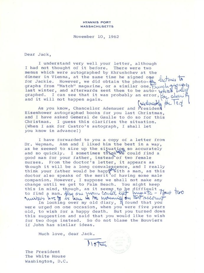 Hyannis Port
Massachusetts
November 10, 1962
Dear Jack,
I understand very well your letter, although I had not thought of it before. There were two menus which were autographed by Khrushchev at the dinner in Vienna, at the same time he signed one for Jackie. However, we did obtain the photographs [handwritten edit by Rose Kennedy: for lectures to French groups which I did for charity indirectly for Ted] from "Match" magazine, or a similar one, last winter, and afterwards sent them to be autographed. I can see that it was probably an error, and it will not happen again. 
As you know, Chancellor Adenauer and President Eisenhower autographed books for you last Christmas, and I have asked General de Gaulle to do so for this Christmas. I guess this clarifies the situation. (When I ask for Castro's autograph, I shall let you know in advance!)
I have forwarded to you a copy of a letter from Dr. Wepman. Ann and I liked him the best in a way, as he seemed to size up the situation so accurately, and so quickly. I sometimes think [crossed out by Rose Kennedy, replaced with "wish"] we could find a good man for your father, instead of two female nurses. From the doctor's letter, it appears as though it will be a long convalescence, and I really think your father would be happier with a man, as this doctor also speaks of the merit of having some male companion. However, I suppose we shall not make any change until we get to Palm Beach. You might keep this in mind, though, as it seems to be difficult to find a man. [Hand annotation by Rose Kennedy: Also one man could lift him etc. - (illegible) two nurses have to be here in the morning on that account]
In looking over my old diary, I found that you were urged on one occasion, when you were five years old, to wish for a happy death. But you turned down this suggestion and said that you would like to wish for two dogs instead. So do not blame the Bouviers if John has similar ideas. 
Much love, dear Jack. 
Mother
The President
The White House
Washington, D.C.