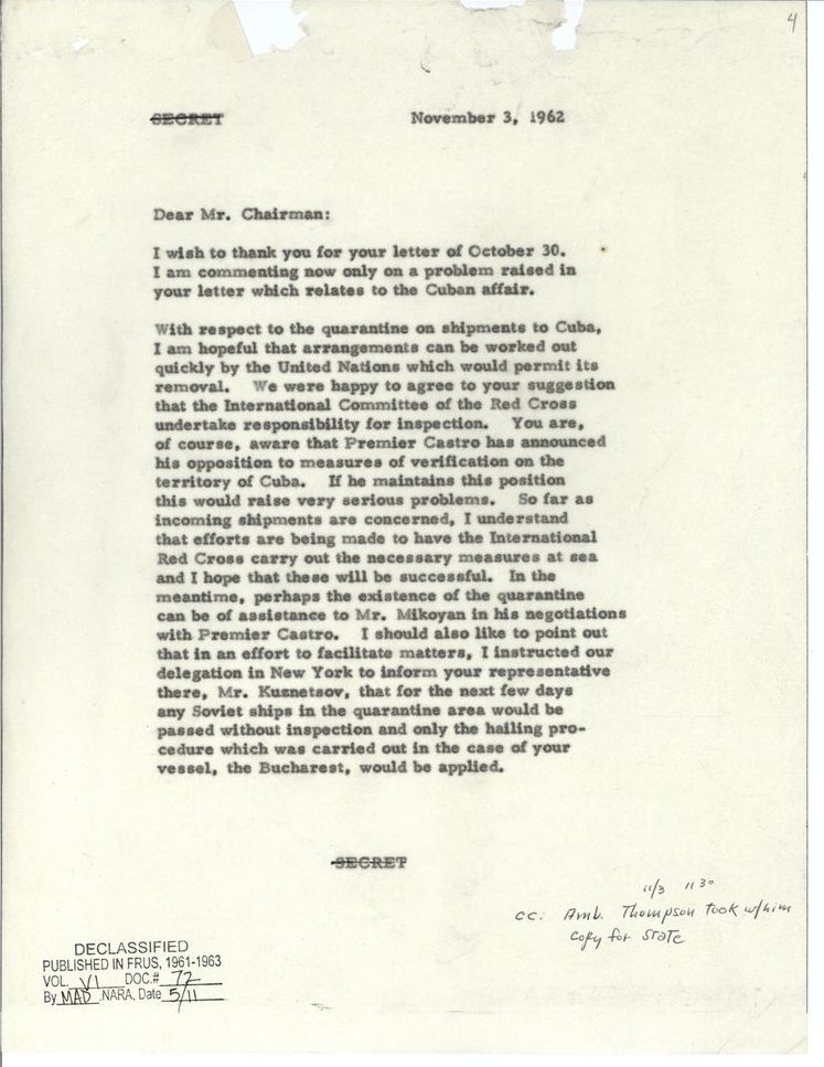 [Canceled "SECRET" designation]
November 3, 1962
Dear Mr. Chairman:
I wish to thank you for your letter of October 30. I am commenting now only on a problem raised in your letter which relates to the Cuban affair.
With respect to the quarantine on shipments to Cuba, I am hopeful that arrangements can be worked out quickly by the United Nations which would permit its removal. We were happy to agree to your suggestion that the International Committee of the Red Cross undertake responsibility for inspection. You are, of course, aware that Premier Castro has announced his opposition to measure of verification on the territory of Cuba. if he maintains this position this would raise very serious problems. So far as incoming shipments are concerned, I understand that efforts are being made to have the International Red Cross carry out the necessary measures at sea and I hope that these will be successful. In the meantime, perhaps the existence of the quarantine can be of assistance to Mr. Mikoyan in his negotiations with Premier Castro. I should also like to point out that in an effort to facilitate matters, I instructed our delegation in New York to inform your representative there, Mr. Kuznetsov, that for the next few days any Soviet ships in the quarantine area would be passed without inspection and only the hailing procedure which was carried out in the case of your vessel, the Bucharest, would be applied.
[Canceled "SECRET" designation]
[Handwritten annotation: 11/3 1130 cc: Amb. Thompson took w/him copy for State]
[Declassification stamp: Declassified published in FRUS, 1961-1963 Vol. VI Doc #72 By MAD, NARA, Date 5/11]