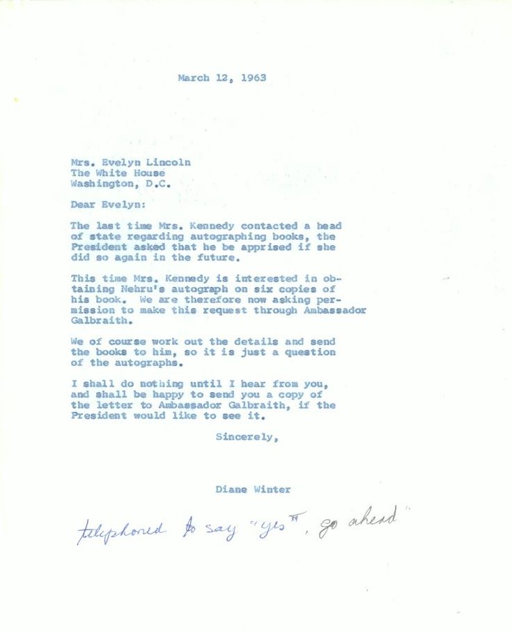 March 12, 1963
Mrs. Evelyn Lincoln 
The White House
Washington, D.C.

Dear Evelyn:
The last time Mrs. Kennedy contacted a head of state regarding autographing books, the President asked that he be apprised if she did so again in the future. 
This time Mrs. Kennedy is interested in obtaining Nehru's autograph on six copies of his book. We are therefore now asking permission to make this request through Ambassador Galbraith.
We of course work out the details and send the books to him, so it is just a question of the autographs. 
I shall do nothing until I hear from you, and shall be happy to send you a copy of the letter to Ambassador Galbraith, if the President would like to see it.
Sincerely,
Diane Winter
[Hand annotation: telephoned to say "yes, go ahead"]