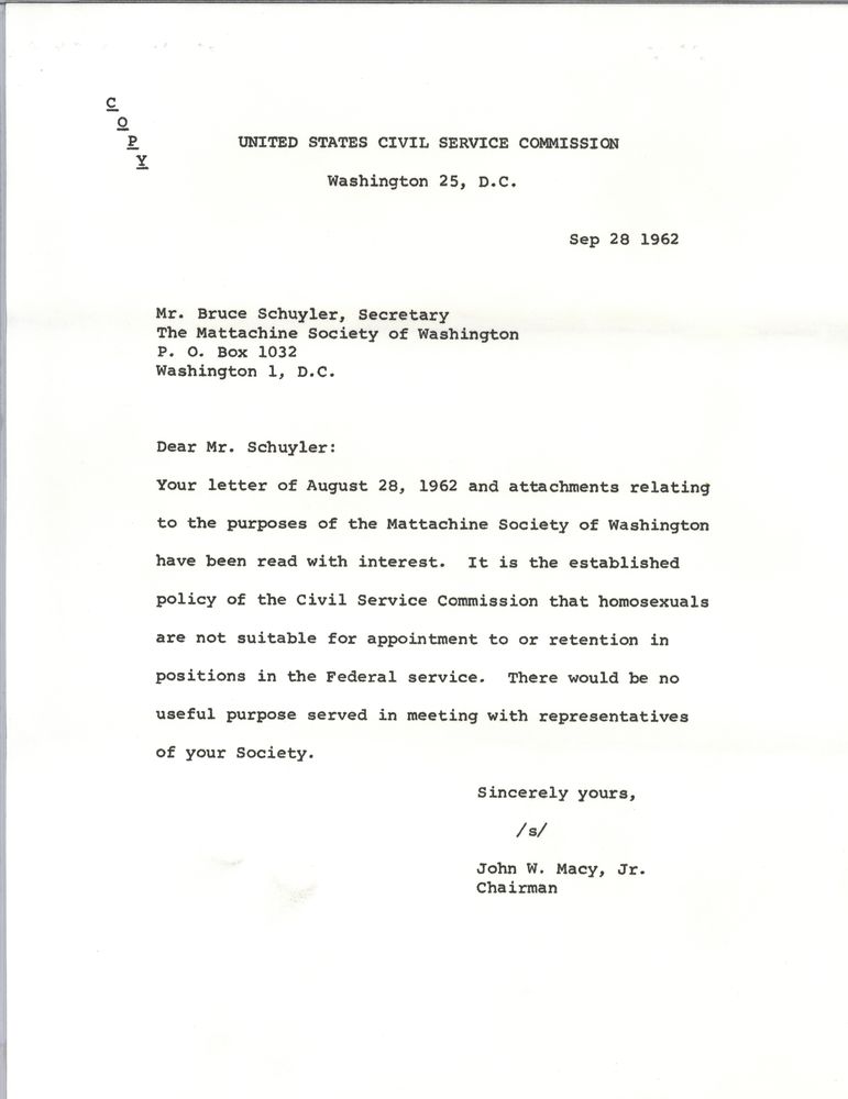 United States Civil Service Commission
Washington 25, DC
Sep 29 1962
Mr. Bruce Schuyler, Secretary
The Mattachine Society of Washington
PO Box 1032
Washington 1, DC
Dear Mr. Schuyler:
Your letter of August 28 1962 and attachments relating to the purposes of the Mattachine Society of Washington have been read with interest. It is the established policy of the Civil Service Commission that homosexuals are not suitable for appointment to or retention in positions in the federal service. There would be no useful purpose served in meeting with representatives of your Society.
Sincerely yours, 
/s/
John W. Macy, Jr. 
Chairman