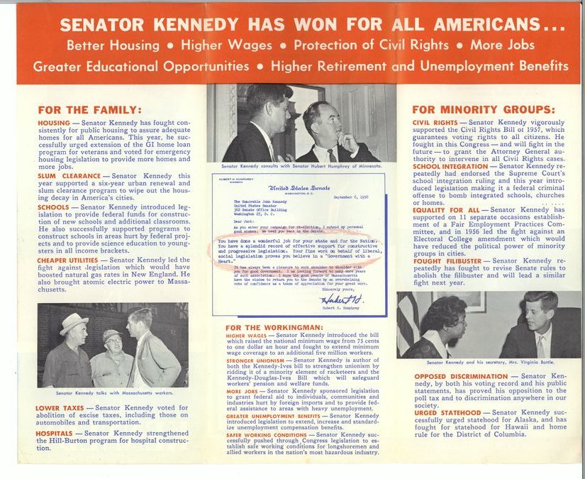 Senator Kennedy has won for all Americans:  better housing, higher wages, protection of civil rights, more jobs, greater educational opportunities, higher retirement, and unemployment benefits.
For the family: 
Housing.  Senator Kennedy has fought consistently for public housing to assure adequate homes for all Americans. This year he successfully urged extension of the GI Home Loan program for veterans and voted for emergency housing legislation to provide more homes and more jobs.
Slum clearance. Senator Kennedy this year supported a 6-year urban renewal and slum clearance program to wipe out the housing decay in America's cities. 
Schools. Senator Kennedy introduced legislation to provide federal funds for construction of new schools and additional classrooms. He also successfully supported programs to construct schools in areas hurt by federal projects and to provide science education to youngsters in all income brackets.
Cheaper utilities. Senator Kennedy led the fight against legislation which would have boosted natural gas rates in New England. He also brought atomic electric power to Massachusetts.
Lower taxes. Senator Kennedy voted for abolition of excise taxes including those on automobiles and transportation. 
Hospitals. Senator Kennedy strengthened the Hill-Burton program for Hospital Construction. 
For the Working Man:
Senator Kennedy introduced the bill which raised the national minimum wage from 75 cents to $1 an hour and fought to extend minimum wage coverage to an additional $5 million workers.
Stronger unionism. Senator Kennedy is an author of both the Kennedy-Ives Bill to strengthen unionism by ridding it of a minority element of racketeers and the Kennedy-Douglas-Ives bill which will safeguard workers pensions and welfare funds.
More jobs. Senator Kennedy sponsored legislation to grant federal aid to individuals, communities, and industries hurt by foreign imports and to provide federal assistance to areas with heavy unemployment.
Greater unemployment benefits. Senator Kennedy introduced legislation to extend, increase, and standardize unemployment compensation benefits.
Safer working conditions. Senator Kennedy successfully pushed through Congress legislation to establish safe working conditions for longshoremen and allied workers in the nation's most hazardous industry.
For minority groups:
Civil rights. Senator Kennedy vigorously supported the Civil Rights bill of 1957 which guarantees voting rights to all citizens. He fought in this Congress - and will fight in the future - to grant the Attorney General authority to intervene in all civil rights cases.
School integration. Senator Kennedy repeatedly had endorsed the Supreme Court's school integration ruling and this year introduced legislation making it a federal criminal offense to bomb integrated schools, churches, or homes.
Equality for all. Senator Kennedy has supported on 11 separate occasions establishment of a Fair Employment Practices Committee and in 1956 led the fight against an Electoral College Amendment which would have reduced the political power of minority groups in cities.
Fought filibuster. Senator Kennedy repeatedly has fought to revise Senate rules to abolish the filibuster and will lead a similar fight next year.
Opposed discrimination. Senator Kennedy by both his voting record and his public statements has proved his opposition to the poll tax and to discrimination anywhere in our society.
Urged statehood. Senator Kennedy successfully urged statehood for Alaska and has fought for Statehood for Hawaii and home role for the District of Columbia.