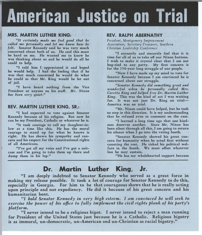 American Justice on Trial
Mrs. Martin Luther King: It certainly made me feel good that he called me personally and let me know how he felt. Senator Kennedy said he was very much concerned about both of us. He said this must be hard on me. He wanted me to know he was thinking about us and he would do all he could to help. I told him I appreciated it and hoped he would help. I had the feeling that if he was that much concerned he would do what he could so that Mr. King would be let out of jail. I have heard nothing from the Vice President or anyone on his staff. Mr. Nixon has been very quiet.
Rev. Martin Luther King, Sr.: I had expected to vote against Senator Kennedy because of his religion. But now he can be my President, Catholic or whatever he is. It took courage to call my daughter in law at a time like this. He has the moral courage to stand up for what he knows is right. He has shown his sympathy and concern and his respect for the Constitutional rights of all Americans. I’ve got all my votes and I’ve got a suitcase and I’m going to take them up there and dump them in his lap.
Rev. Ralph Abernathy, President, Montgomery Improvement Association; Secretary-Treasurer, Southern Christian Leadership Conference: I earnestly and sincerely feel that it is time for all of us to take off our Nixon buttons. I wish to make it crystal clear that I am not hog-tied to any party. My first concern is for the 350-year old struggle of our people. Now I have made up my mind to vote for Senator Kennedy because I am convinced he is concerned about our struggle. Senator Kennedy did something wonderful when he personally called Mrs. Coretta King and helped free Dr. Martin Luther King. This was the kind of act I was waiting for. It was not just Dr. King on trial - America was on trial. Mr. Nixon could have helped, but he took no step in this direction. It is my understanding that he refused even to comment on the case. I learned a long time ago that one kindness deserves another. Since Mr. Nixon has been silent through all this, I am going to return his silence when I go into the voting booth. Senator Kennedy showed his great concern for humanity when he acted first without counting the cost. He risked his political welfare in the South. We must offset whatever loss he may sustain. He has my wholehearted support because [end of page]
Dr. Martin Luther King, Jr.: I am deeply indebted to Senator Kennedy who served as a great force in making my release possible. It took a lot of courage for Senator Kennedy to do this, especially in Georgia. For him to be that courageous shows that he is really acting upon principle and not expediency. He did it because of his great concern and his humanitarian bent. I hold Senator Kennedy in very high esteem. I am Convinced he will seek to exercise the power of his office to fully implement the civil rights plank of his party’s platform. I never intend to be a religious bigot. I never intend to reject a man running for President of the United States just because he is a Catholic. Religious bigotry is as immoral, un-democratic, un-American and un-Christian as racial bigotry.