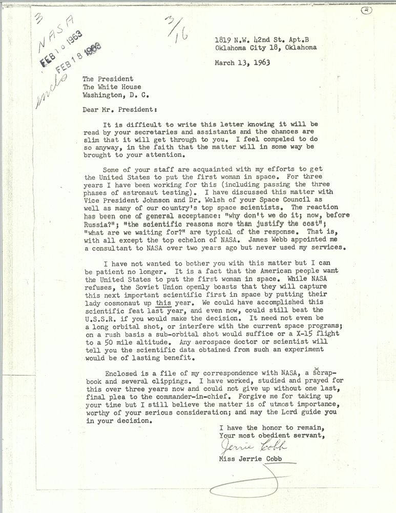 March 13, 1963 Dear Mr. President: It is difficult to write this letter knowing it will be read by your secretaries and assistants and the chances are slim that it will get through to you. I feel compelled to do so anyway, in the faith that the matter will in some way be brought to your attention. Some of your staff are acquainted with my efforts to get the United States to put the first woman in space. For three years I have been working for this, including passing the three phases of astronaut testing. I have discussed this matter with Vice President Johnson and Dr. Welsh of your Space Council as well as many of our country's top space scientists. The reaction has been one of general acceptance: "why don't we do it; now, before Russia?"; "the scientific reasons more than justify the cost"; "what are we waiting for?" are typical of the response. That is, with all except the top echelon of NASA. James Webb appointed me a consultant to NASA over two years ago but never used my services. I have not wanted to bother you with this matter but I can be patient no longer. It is a fact that the American people want the United States to put the first woman in space. While NASA refuses, the Soviet Union openly boasts that they will capture this next important scientific first in space by putting their lady cosmonaut up this year. We could have accomplished this scientific feat last year, and even now, could still beat the USSR if you would make the decision. It need not even be a long orbital shot, or interfere with the current space programs; on a rush basis a sub-orbital shot would suffice or a X-15 flight to a 50 mile altitude. Any aerospace doctor or scientist will tell you the scientific data obstained from such an experiment would be of lasting benefit. Enclosed is a file of my correspondence with NASA, a scrapbook and several clippings. I have worked, studied and prayed for this over three years now and could not give up without one last, final plea to the commander-in-chief. Forgive me for taking up your time but I still believe the matter is of utmost importance, worthy of your serious consideration; and may the Lord guide you in your decision. I have the honor to remain your most obedient servant, Jerrie Cobb