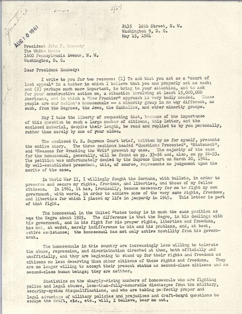 Dear President Kennedy: I write to you for two reasons: 1. To ask that you act as a "court of last appeal" in a matter in which I beliee that you can properly act as such; and 2. perhaps much more important, to bring to your attention, and to ask for your constructive action on, a situation involving at least 15,000,000 Americans, and in which a New Frontier approach is badly needed. These people are our nation's homosexuals - a minority group in no way different, as such, from the Negroes, the Jews, the Catholics, and other minority groups. May I take the liberty of requesting that, because of the importance of this question to such a large number of citizens, this letter, and the enclosed material, depsite their length, be read and replied to by you personally, rather than merely by one of your aides. The enclosed US Supreme Court bried, written by me for myself, presents the entire story. The three sections headed "Questions Presented," "Statement," and "Reasons for Granting the Writ" present my case. The majority of the cases for the homosexual, generally, will be found on pp. 33-56 and, also, on pp 26-33. The petition was unforutnately denied by the Supreme Court on March 20, 1961. By well-establish precedent, this, of course, represents no judgment upon the merits of the case. In World War II, I willingly fought the Germans, wiht bullets, in order to preserve and secure my rights, freedoms, and liberties, and those of my fellow citizens. In 1961, it has, ironically, become necessary for me to fight my own government, wiht words, in order to achieve some of the very same rights, freedoms, and liberties for which I placed my life in jeopardy in 1945. This letter is part of that fight. The homosexual in the United States is in much the same position as was the Negro about 1925. The difference is that the Negro, in his dealings with his government, and in his fight for his proper rights, liberties, and freedoms, has met, at worst, merely indifference to him and his problems and, at best, active assistance; the homosexual has met only active hostility from his government. The homosexuals in this country are increasingly less willing to toleate the abuse, repression, and discrimination directed at them, both officially and unofficially, and they are beginning to stand up for their rights and freedoms as citizens no less deserving than other citizens of those rights and freedoms. They are no longer willing to accept their present status as second-class citizens and as second-class human beings; they are neither. Statistics on the sharply-rising numbers of homosexuals who are fighting police and legal abuses, less-than-fully-honorable discharges from the military, security-system disqualifications, and who are taking perfectly proper legal advantage of military policies and prejudices and draft-board questions to escape the draft, etc., etc., will, I believe, bear me out.