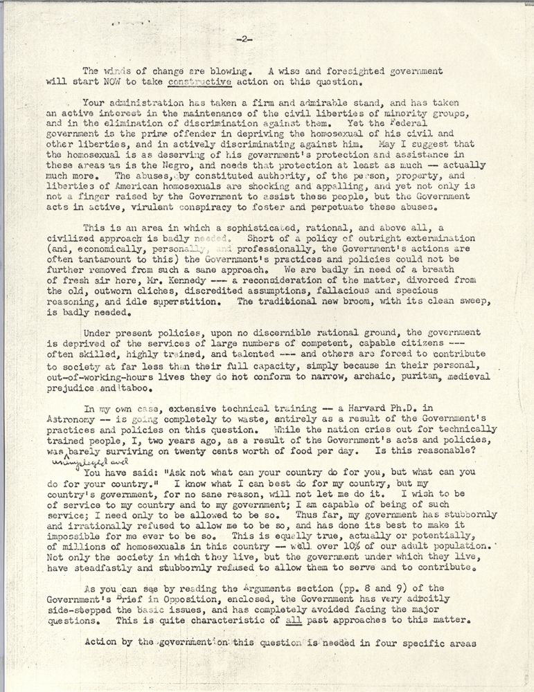The winds of change are blowing. A wise and foresighted government will start now to take constructive action on this question. Your administration has taken a firm and admirable stand, and has an active interest in the maintenance of the civil liberties of minority groups, and in the elimination of discrimination against them. Yet the federal government is the prime offender in depriving the homosexual of his civil and other liberties, and in actively discriminating against him. May I suggest the homosexual is as deserving of his government's protection and assistance in those areas as is the Negro, and needs that protection at least as much - actually much more. The abuses, by constituted authority, of the person, property, and liberties of American homosexuals are shocking and appalling, and yet not only is not a finger raised by the government to assist these people, but the government acts in active, virulent conspiracy to foster and perpetuate these abuses. This is an area in which a sophisticated, rational, and above all, a civilized approach is badly needed. Short of a policy of outright extermination (and, economically, personally, and professionally, the government's actions are often tantamount to this), the government's practices and policies could not be further removed from such a sane approach. We are badly in need of a breath of resh air here, Mr. Kennedy - a reconsideration of the matter, divorced from the old, outworn cliches, discredited assumptions, fallacious and specious reasoning, and idle superstition. The traditional new broom, with its clean sweep, is badly needed. Under present policies, upon no discernable rational ground, the government is deprived of the services of large numbers of competent, capable citizens - often highly skille,d highly trained, and talented - and others are forced to contribute to society at far less than their full capacity, simply because in their persona, out-of-working-hours lives they do not conform to narrow, archaic, puritan, medieval prejudice and taboo. In my own case, extensive technical training - a Harvard PhD in astronomy - is going completely to waste, entirely as a result of the government's pratices and policies on this question. While the nation cries out for technically trained people, I, two years ago, as a result of the government's acts and policies, was barely surviving on twenty cents worth of food per day. Is this reasonable? You have said "Ask not what your country can do for you, but what you can do for your country." I know what I can best do for my country, but my country's government, for no sane reason, will not let me do it. I wish to be of service to my country and to my government; I am capable of being of such service; I need only to be allowed to be so. Thus far, my government has stubbornly and irrationally refused to allow me to be so, and has done its best to make it impossible for me ever to be so. This is especially true, actually or potentially, of millions of homosexuals in this country - well over 10% of our adult population. Not only the society in which they live, but the government under which they live, have steadfastly and stubbornly refused to allow them to serve and to contribute. As you can see by reading the Arguments section (pp. 8 and 9) of the government's Brief in Opposition, enclosed, the government has very adroitly side-stepped the basic issues, and has completely avoided facing the major questions. This is quite characteristic of all past approaches to this matter. Action by the government on this question is needed in four specific areas