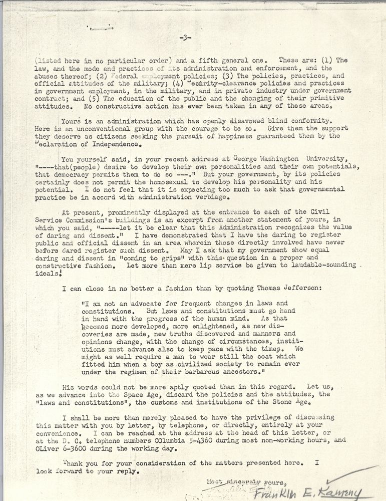 (listed here in no particular order) and a fifth general one. These are: 1. The law, and the mode and practices of its administration and enforcement, and the abuses thereof; 2. Federal employment policies; 3. the policies, practices, and official attitudes of the military; 4. security-clearance policies and practices in government employment, in the military, and in private industry under government contract; and 5. the education of the public and the changing of their primitive attitudes. No constructive ation has ever been taken in any of these areas. Yours is an administration which has openly disavowed blind conformity. Here is an unconventional group with the courage to be so. Give them the support they deserve as citizens seeking the pursuit of happiness guaranteed them by the Declaration of Independence. You yourself said, in your recent address at George Washington University, "that (people) desire to develop their own personalities and their own potentials, that democracy permits them to do so." But your government, by its policies certainly does not permit the homosexual to develop his personality and his potential. I do not feel that it is expecting too much to ask that governmental practice be in accord with administration verbiage. At present prominently displayed at the entrance to each of the Civil Service Commission's buildings is an excerpt from another statement of yours, in which you said "let it be clear that this administration recognizes the value of daring and dissent." I have demonstrated that I have the daring to register public and official dissent in an area wherein those directly involved have never before dared register such dissent. May I ask that my government show equal daring and dissent in coming to grips with this question in a proper and constructive fashion. Let more than mere lip service be given to laudable-sounding ideals! I can close in no better a fashion than by quoting Thomas Jefferson: "I am not an advocate for frequent changes in laws and constitutions. But laws and constitutions must go hand in hand with the progress of the human mind. As that becomes more developed, more enlightened, as new discoveries are made, new truths discovered and manners and opinions change wiht the change of circumstances, institutions must advance also to keep pace with the times. We might as well require a man to wear still the coat which fitted im when a boy as civilized society to remain ever under the regimen of their barbarous ancestors." His words could not be more aptly quoted in than in this regard. Let us, as we advance into the Space Age, discard the policies and the attitudes, the laws and constitutions, the customs and institutions of the Stone Age. I shall be more than merely pleased to have the privilege of discussing this matter with you by letter, by telephone, or directly, entirely at your convenience. I can be reached at the address at the head of this letter, or at the DC telephone numbers Columbia 5-4360 during most non-working hours, and Oliver 6-3600 during the working day. Thank you for your consideration of the matters presented here. I look forward to your reply. Most sincerely yours, Franklin E. Kameny