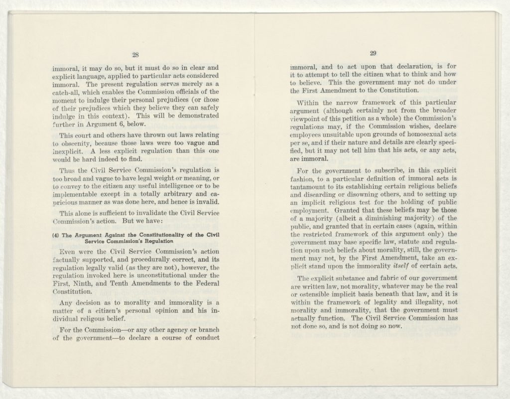 28.
immoral, it may do so, but it must do so in clear and explicit language, applied to particular acts considered immoral. The present regulation serves merely as a catch-all, which enables the Commission officials of the moment to indulge their personal prejudices (or those of their prejudices which they believe they can safely indulge in this context). This will be demonstrated further in Argument 6, below.
This court and others have thrown out laws relating to obscenity, because those laws were too vague and inexplicit. A less explicit regulation than this one would be hard to find indeed. 
Thus the Civil Service Commission's regulation is too broad and vague to have legal weight or meaning, or to convey to the citizen any useful intelligence or to be implementable except in a totally arbitrary and capricious manner as was done here, and hence is invalid.
This alone is sufficient to invalidate the Civil Service Commission's action. But we have:
4) The Argument Against the Constitutionality of the Civil Service Commission's Regulation
Even were the Civil Service Commission's action factually supported, and procedurally correct, and its regulation legally valid (as they are not), however, the regulation invoked here is unconstitutional under the First, Ninth, and Tenth Amendments to the Federal Constitution.
Any decision as to morality and immorality is a matter of a citizen's personal opinion and his individual religious belief.
For the Commission - or any other agency or branch of the government - to declare a course of conduct 
29.
immoral, and to act upon that declaration, is for it to attempt to tell the citizen what to think and how to believe. This  the government may not do under the First Amendment to the Constitution.
Within the narrow framework of this particular argument (although certainly not from the broader viewpoint of this petition as a whole) the Commission's regulations may, if the Commission wishes, declare employees unsuitable upon grounds of homosexual acts per se, and if their nature and details are clearly specified, but it may not tell him that his acts, or any acts, are immoral.
For the government to subscribe, in this explicit fashion, to a particular definition of immoral acts is tantamount to its establishing certain religious beliefs and discarding or disowning others, and to setting up an implicit religious test for the holding of public employment. Granted that these beliefs may be those of a majority (albeit a diminishing majority) of the public, and granted that in certain cases (again, within the restricted framework of this argument only) the government may base specific law, statue and regulation upon such beliefs about morality, still, the government may not, by the First Amendment, take an explicit stand upon the immorality itself of certain acts. 
The explicit substance and fabric of our government are written law, not morality, whatever may be the real or ostensible implicit basis beneath that law, and it is not within the framework of legality and illegality, not morality and immorality, that the government must actually function. The Civil Service Commission has not done so, and is not doing so now.