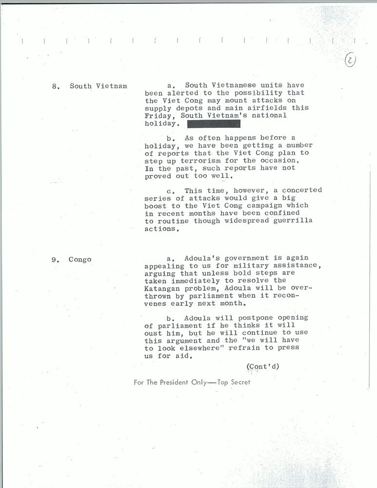 8. South Vietnam. a. South Vietnamese units have been alerted to the possibility that the Viet Cong may mount attacks on supply depots and main airfields this Friday, South Vietnam's national holiday. [Redacted.]
b. As often happens before a holiday, we have been getting a number of reports that the Viet Cong plan to step up terrorism for the occasion. In the past, such reports have not proved out too well.
c. This time, however, a concerted series of attacks would give a big boost to the Viet Cong campaign which in recent months have been confined to routine though widespread guerilla actions.
9. Congo. a. Adoula's government is again appealing to us for military assistance, arguing that unless bold steps are taken immediately to resolve the Katangan problem, Adoula will be overthrown by parliament when it reconvenes early next month. 
b. Adoula will postpoine opening of parliament if he thinks it will oust him, but he will continue to use this argument and the "we will have to look elsewhere" refrain to press us for aid.