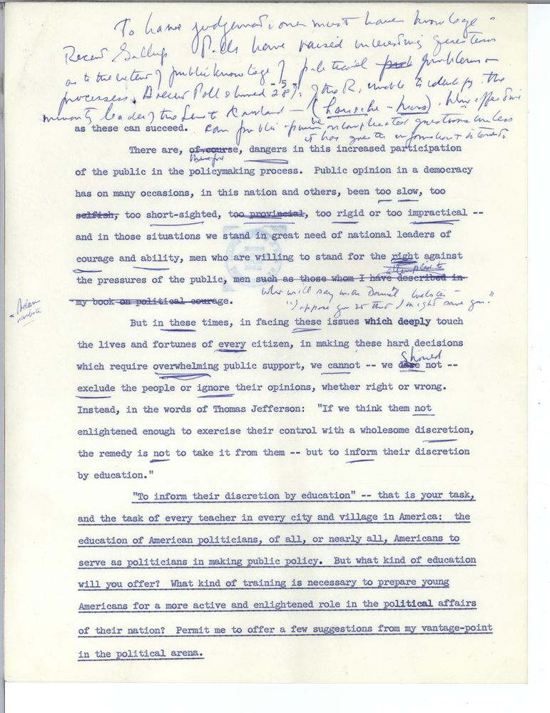 [Handwritten by John F. Kennedy: To have judgement, one must have knowledge - Recent Gallup polls have raised interesting questions as to the extent of public knowledge of political problems + processes. A recent poll showed 28% of the r. unable to identify the minority leader of the Senate Knowland. How effective can public opinion be on complicated questions unless it has greater information + interest.]
as these can succeed. There are dangers in this increased participation of the public in the policymaking process. Public opinion in a democracy has on many occasions, in this country and others, been too slow, too short-sighted, too rigid or too impractical - and in those situations we stand in great need of national leaders of courage and ability, men who are willing to stand for the right against the pressures of the public, men [crossed out: such as those whom I have described in my book on political courage.] [handwritten above: who will say with Daniel Webster - "I oppose you so that I might save you."]
But in these times, in facing these issues which deeply touch the lives and fortunes of every citizen, in making these hard decisions which required overwhelming public support, we cannot - we should not - exclude the people or ignore their opinions, whether right or wrong. Instead, in the words of Thomas Jefferson: "If we think them not enlightened enough to exercise their control with a wholesome discretion, the remedy is not to take it from them, but to inform their discretion by education."
"To inform them of their discretion by education" - that is your task, and the task of every teacher in every city and village in America: the education of American politicians, of all, or nearly all, Americans to serve as politicians in making public policy. But what kind of education will you offer? What kind of training is necessary to prepare young Americans for a more active and enlightened role in the political affairs of their nation? Permit me to offer a few suggestions from my vantage-point in the political arena.