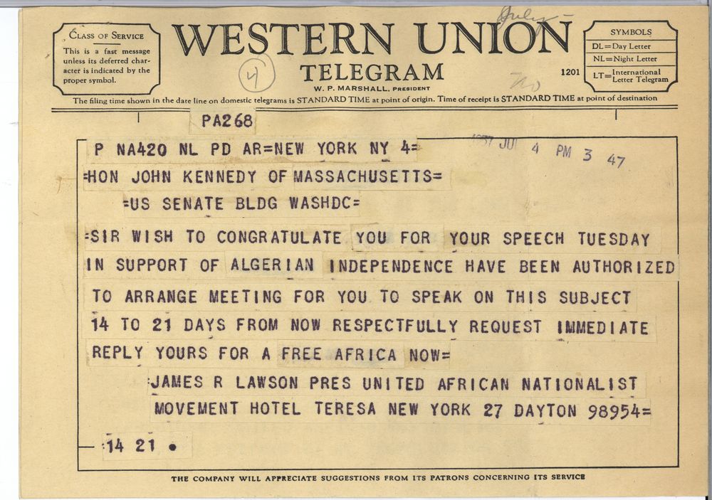 SIR WISH TO CONGRATULATE YOU FOR YOUR SPEECH TUESDAY IN SUPPORT OF ALGERIAN INDEPENDENCE HAVE BEEN AUTHORIZED TO ARRANGE MEETING FOR YOU TO SPEAK ON THIS SUBJECT 14 TO 21 DAYS FROM NOW RESPECTFULLY REQUEST IMMEDIATE REPLY YOUR FOR A FREE AFRICA NOW
JAMES R LAWSON PRES UNITED AFRICAN NATIONALIST MOVEMENT HOTEL TERESA NEW YORK 27 DAYTON 98954