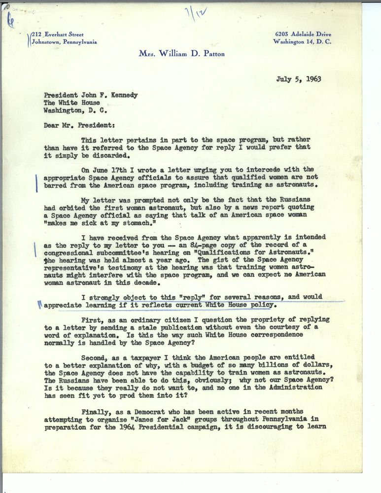 Dear Mr. President: This letter pertains in part to the space program, but rather than have it referred to the Space Agency for reply I would prefer that it simply be discarded. On June 17th I wrote a letter urging you to intercede with the appropriate Space Agency officials to assure that qualified women are not barred from the American space program, including training as astronauts. My letter was prompted not only be the fact that the Russians had orbited the first woman astronaut, but also by a news report quoting a Space Agency official as saying that talk of an American space woman "makes me sick at my stomach." 
I have received from the Space Agency what apparently is intended as the reply to my letter to you - an 84 page copy of the record of a congressional subcommittee's hearing on Qualifications for Astronauts. The hearing was held almost a year ago. The gist of the Space Agency representative's testimony at the hearing was that training women astronauts might interfere with the space program, and we can expect no American woman astronaut in this decade.
I strongly object to this reply for several reasons, and would appreciate learning if it reflects current White House policy.
First, as an ordinary citizen I question the propriety of replying to a letter by sending a stale publication without even the courtesy of a word of explanation. Is this the way such White House correspondence is normally handled by the Space Agency?
Second, as a taxpayer I think the American people are entitled to a better explanation of why, with a budget of so many billions of dollars, the Space Agency does not have the capability to train women as astronauts. The Russians have been able to do this, obviously; why not our Space Agency? Is it because they really do not want to, and no one in the Administration has seen fit yet to prod them into it?
Finally, as a Democrat who has been active in recent months attempting to organize "Janes for Jack" groups throughout Pennsylvania in preparation for the 1964 Presidential campaign, it is discouraging to learn