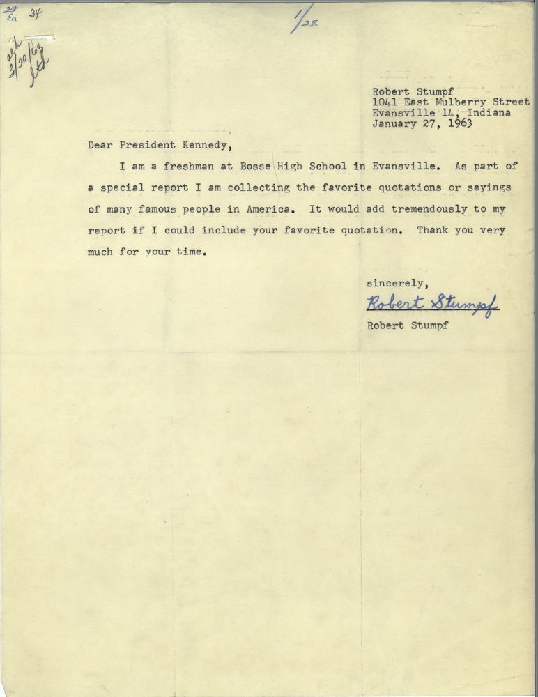 Dear President Kennedy, 
I am a freshman at Bosse High School in Evansville. As part of a special report I am collecting the favorite questions or sayings of many famous people in America. It would add tremendously to my report if I could include your favorite quotation. Thank you very much for your time. Sincerely, Robert Stumpf