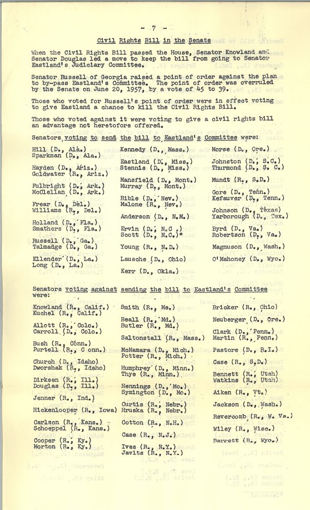 When the Civil Rights bill passed the House, Senator Knowland and Senator Douglas led a move to keep the bill from going to Senator Eastland’s Judiciary Committee. Senator Russell of Georgia raised a point of order against the plan to bypass Eastland's committee. The point of order was overruled by the Senate on June 20 1957 by a vote of 45 to 39. 

Those who voted for Russell's point of order were in effect voting to give Eastland a chance to kill the Civil Rights bill. 

Those who voted against it were voting to give a Civil Rights bill an advantage not heretofore offered. Senators voting to send the bill to Eastland's committee were:

Hill Democrat Alabama, Sparkman Democrat Alabama

Hayden Democrat Arizona, Goldwater Republican Arizona

 Fulbright Democrat Arkansas, McClellan Democrat Arkansas

 Frear Democrat Delaware, Williams Republican Delaware 

 Holland Democrat Florida, Smathers Democrat Florida 

 Russell Democrat Georgia, Talmadge Democrat Georgia 

Ellender Democrat Louisiana, Long Democrat Louisiana

Kennedy Democrat Massachusetts 

Eastland Democrat Mississippi, Stennis Democrat Mississippi 

Mansfield Democrat Montana, Murray Democrat Montana

 Bible Democrat Nevada, Malone Republican Nevada 

 Anderson Democrat New Mexico 

Irvin Democrat North Carolina, Scott Democrat North Carolina

 Young Republican North Dakota 

 Lausche Democrat Ohio

 Kerr Democrat Oklahoma

 Morse Democrat Oregon

 Johnston Democrat South Carolina, Thurmond Democrat South Carolina

Mundt Republican South Dakota

 Gore Democrat Tennessee, Kefauver Democrat Tennessee

 Johnson Democrat Texas, Yarborough Democrat Texas 

Byrd Democrat Virginia, Robertson Democrat Virginia

 Magnuson Democrat Washington

O’Mahoney Democrat Wyoming 

 Senators voting against sending the bill to Eastland's committee were:

 Noland Republican California, Kuchel Republican California

 Allott Republican Colorado, Carroll Democrat Colorado 

Bush Republican Connecticut, Purtell Republican Connecticut

 Church Democrat idaho, Dwarshak Republican Idaho

 Dirksen Republican Illinois, Douglas Republican Illinois 

 Jenner Republican Indiana 

Hickenlooper Republican Iowa 

Carlson Republican Kansas, Schoeppel Republican Kansas 

Cooper Republican Kentucky, Morton Republican Kentucky 

 Smith Republican Maine

 Beall Republican Maryland, Butler Republican Maryland 

Saltonstall Republican Massachusetts

McNamara Democrat michigan, Potter Republican Michigan 

Humphrey Democrat Minnesota, Thye Republican Minnesota 

Hennings Democrat montana, Symington Democrat Montana 

 Curtis Republican Nebraska, Hruska Republican Nebraska 

Cotton Republican New Hampshire 

Case Republican New Jersey

 Ives Republican New York, Javits Republican New York 

 Bricker Republican Ohio 

Neuburger Democrat Oregon 

 Clark Democrat Pennsylvania, Martin Republican Pennsylvania 

 Pastore Democrat Rhode Island 

Case Republican South Dakota 

Bennett Republican Utah, Watkins Republican Utah 

 Aiken Republican Vermont 

 Jackson Democrat Washington

Revercomb Republican West Virginia 

Wiley Republican Wisconsin 

Barrett Republican Wyoming
