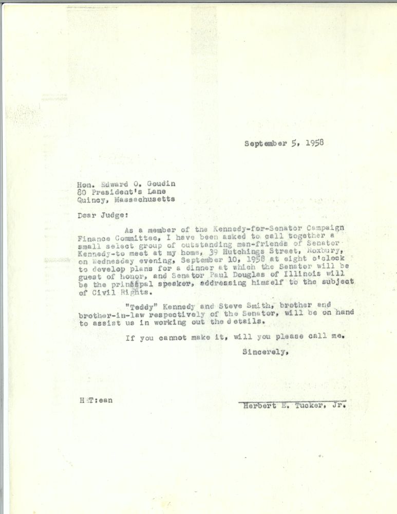 Hon. Edward O. Goudin [sic]
80 presidents Lane Quincy Massachusetts September 5 1958

Dear Judge: 

As a member of the Kennedy for Senator campaign finance committee I have been asked to call together a small select group of outstanding men friends of Senator Kennedy - to meet at my home 93 Hutchings Street, Roxbury on Wednesday evening September 10th 1958 at 8:00 to develop plans for a dinner at which the Senator will be guest of honor, and senator Paul Douglas of Illinois will be the Principal speaker, addressing himself to the subject of civil rights.

 Teddy Kennedy and Steve smith, brother and brother-in-law respectively of the senator, will be on hand to assist us in working out the details.
 if you cannot make it, will you please call me.
 Sincerely,
 Herbert E Tucker, Jr