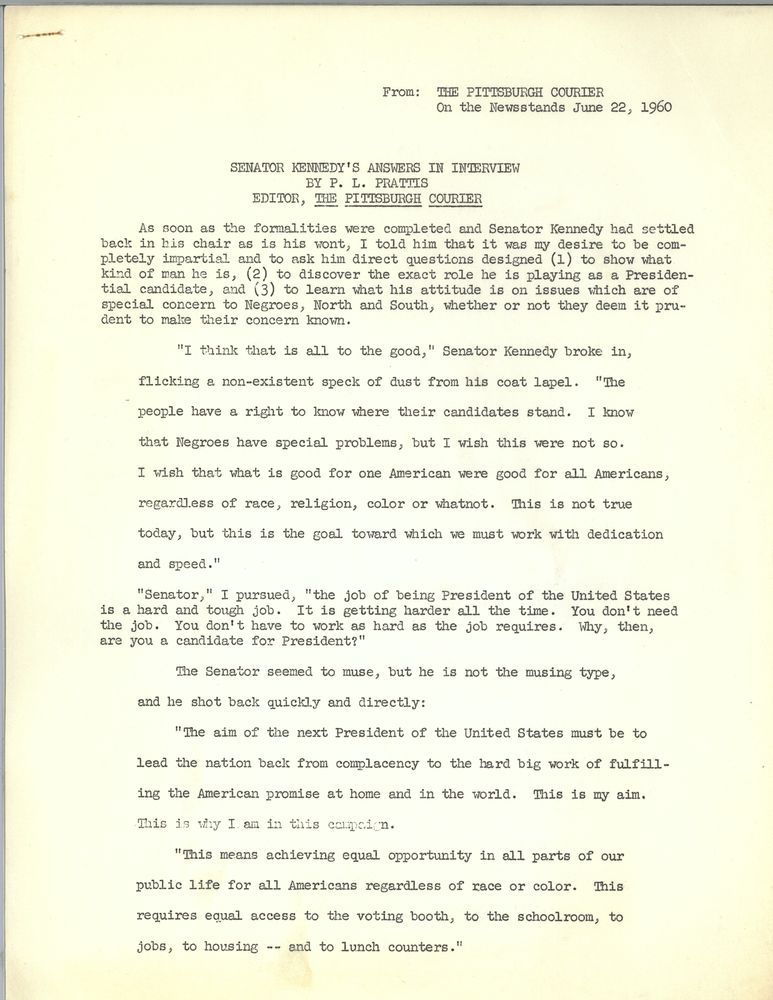 From the Pittsburgh Courier on the newsstands June 22 1960

 Senator Kennedy's answers in interview by PL Prattis  editor, the Pittsburgh Courier
As soon as the formalities were completed and Senator Kennedy had settled back in his chair as is his wont, I told him that it was my desire to be completely impartial and to ask him direct questions designed 1) to show what kind of man he is, 2) to discover the exact role he is playing as a presidential candidate, and 3) to learn what his attitude is on issues which are of special concern to Negroes, North and South, whether or not they deem it prudent to make their concerns known.
“I think that is all to the good” Senator Kennedy broke in, flicking a non-existent speck of dust from his coat lapel. “The people have a right to know where their candidates stand. I know that Negroes have special problems but I wish this were not so. I wish that what is good for one American were good for all Americans, regardless of race, religion, color or whatnot. This is not true today, but this is the goal toward which we must work with dedication and speed.”

“Senator,” I pursued, “The job of being president of the United States is a hard and tough job. It is getting harder all the time. you don't need the job. You don't have to work as hard as the job requires. Why, then, are you a candidate for President?”
The senator seemed to muse but he is not the musing type, and he shot back quickly and directly: “The aim of the next President of the United States must be to lead the nation back from complacency to the hard big work of fulfilling the American promise at home and in the world. This is my aim. This is why I am in this campaign. This means achieving equal opportunity in all parts of our public life for all Americans regardless of race or color. This requires equal access to the voting booth, to the schoolroom, two jobs, to housing - and to lunch counters.”