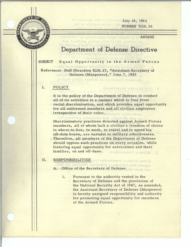 July 26, 1963
Number 5120. 36. 
Department of Defense Directive
Subject: Equal Opportunity in the Armed Forces
Reference: DoD Directive 5120.27, "Assistant Secretary of Defense (Manpower)," June 7 1963
POLICY
It is the policy of the Department of Defense to conduct all of its activities in a manner which is free from racial discrimination, and which provides equal opportunity for all uniformed members and all civilian employees irrespective of their color. 
Discriminatory practices directed against Armed Forces members, all of whom lack a civilian's freedom of choice in where to live, to work, to travel and to spend his off-duty hours, are harmful to military effectiveness. Therefore, all members of the Department of Defense should oppose such practices on every occasion, while fostering equal opportunity for servicemen and their families, on and off-base.
RESPONSIBILITIES
A. Office of the Secretary of Defense
1. Pursuant to the authority vested in the Secretary of Defense and the provisions of the National Security Act of 1947, as amended, the Assistant Secretary of Defense (Manpower) is hereby assigned responsibility and authority for promoting equal opportunity for members of the Armed Forces.
