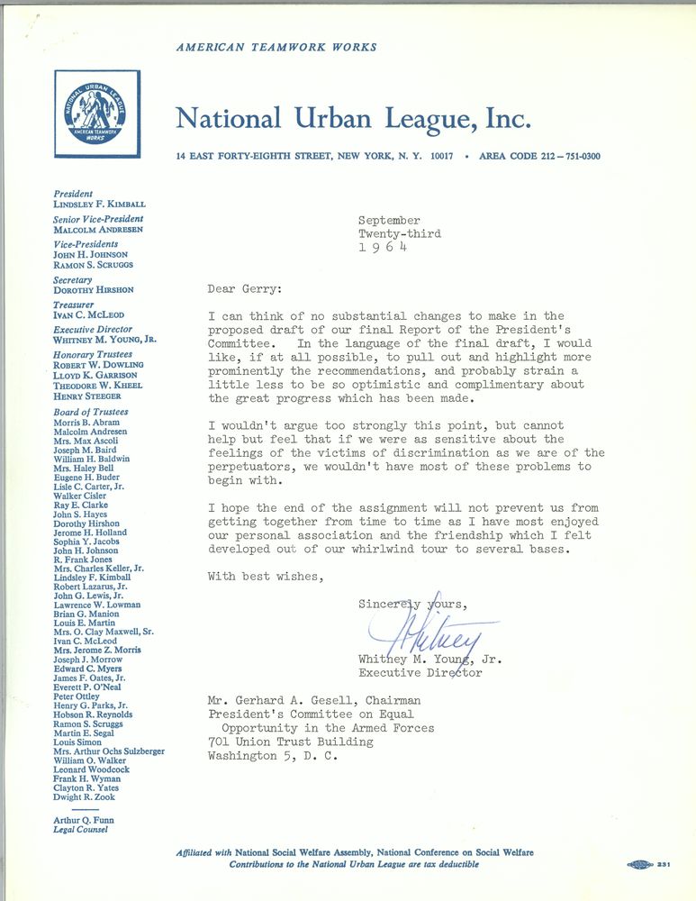 National Urban League, Inc.
September 23, 1964
Dear Gerry, 

I can think of no substantial changes to make in the proposed draft of our final Report of the President's Committee. In the language of the final draft, I would like, if at all possible, to pull out and highlight more prominently the recommendations, and probably strain a little less to be so optimistic and complimentary about the great progress which as been made.
I wouldn't argue too strongly this point, but cannot help but feel that if we were as sensitive about the feelings of the victims of discrimination as we are of the perpetrators, we wouldn't have most of these problems to begin with. 
I hope the end of the assignment will not prevent us from getting together from time to time as I have most enjoyed our personal association and the friendship which I felt developed out of our whirlwind tour to several bases. 
With best wishes, 
Sincerely yours, 
Whitney M. Young, Jr.
Executive Director