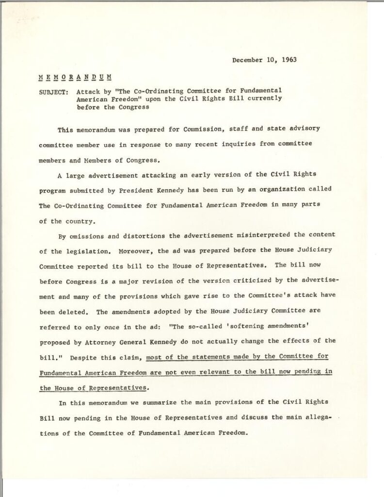 MEMORANDUM December 10 1963

Subject: Attack by the Coordinating Committee for Fundamental American Freedom upon the Civil Rights Bill currently before the Congress

This memorandum was prepared for Commission, staff and state advisory committee member use in response to many recent inquiries from committee members and members of Congress.
A large advertisement attacking an early version of the Civil Rights program submitted by President Kennedy has been run by an organization called The Coordinating Committee for Fundamental American Freedom in many parts of the country. 
By omissions and distortions the advertisement misinterpreted the content of the legislation. Moreover, the ad was prepared before the House Judiciary Committee reported its bill to the House of Representatives. The bill now before Congress is a major revision of the version criticized by the advertisement and many of the provisions which gave rise to the Committee's attack have been deleted. The amendments adopted by the House Judiciary Committee are referred to only once in the ad: "the so-called 'softening amendments' proposed by Attorney General Kennedy do not actually change the affects of the bill." Despite this claim, most of the statements made by the Committee for Fundamental American Freedom are not even relevant to the bill now pending in the House of Representatives. 
In this memorandum we summarize the main provisions of the Civil Rights Bill now pending in the House of Representatives and discuss the main allegations of the Committee for Fundamental American Freedom.